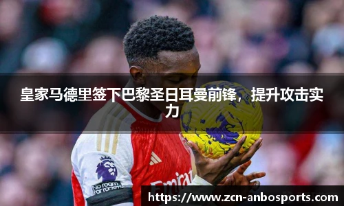 皇家马德里签下巴黎圣日耳曼前锋,提升攻击实力