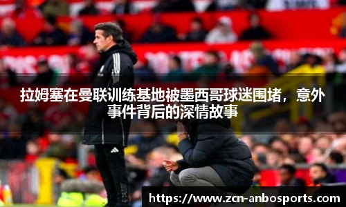 拉姆塞在曼联训练基地被墨西哥球迷围堵,意外事件背后的深情故事